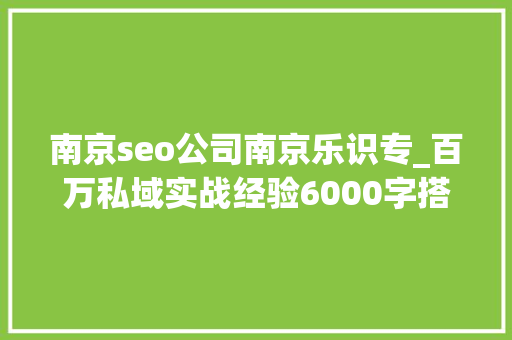 南京seo公司南京乐识专_百万私域实战经验6000字搭建私域体系 南京seo公司南京乐识专_百万私域实战经验6000字搭建私域体系 网站建设公司