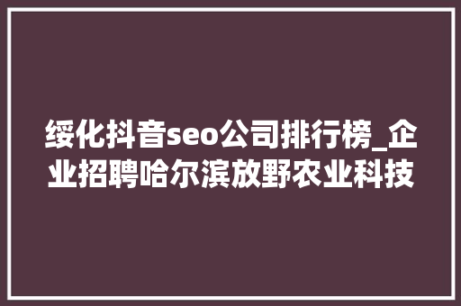 绥化抖音seo公司排行榜_企业招聘哈尔滨放野农业科技公司五险一金年关分红 绥化抖音seo公司排行榜_企业招聘哈尔滨放野农业科技公司五险一金年关分红 网站建设公司