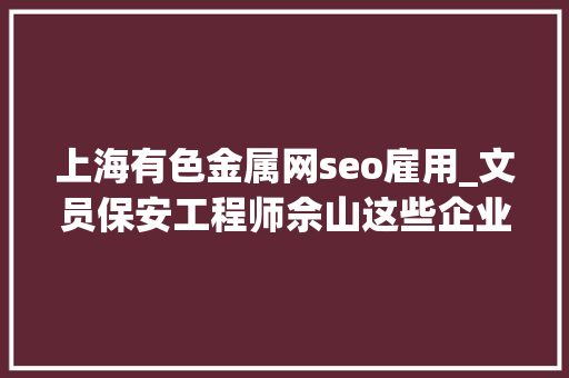 上海有色金属网seo雇用_文员保安工程师佘山这些企业招人 上海有色金属网seo雇用_文员保安工程师佘山这些企业招人 SEO关键词