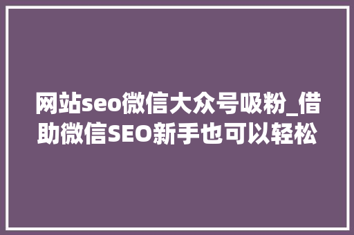 网站seo微信大众号吸粉_借助微信SEO新手也可以轻松引流快速增粉 网站seo微信大众号吸粉_借助微信SEO新手也可以轻松引流快速增粉 百度SEO