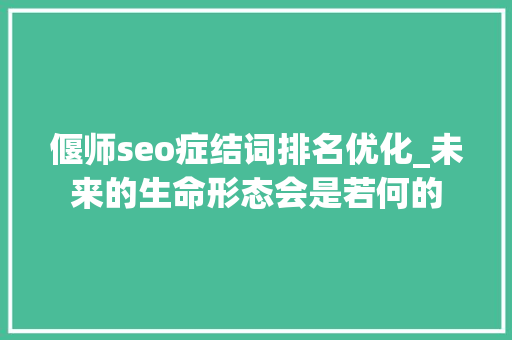 偃师seo症结词排名优化_未来的生命形态会是若何的 偃师seo症结词排名优化_未来的生命形态会是若何的 网站建设公司