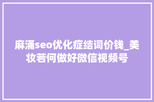 麻涌seo优化症结词价钱_美妆若何做好微信视频号 必应SEO 麻涌seo优化症结词价钱_美妆若何做好微信视频号 麻涌seo优化症结词价钱_美妆若何做好微信视频号 必应SEO