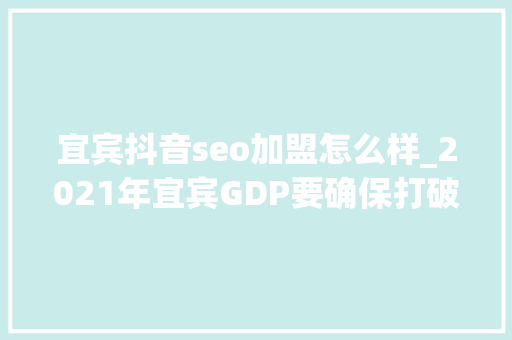 宜宾抖音seo加盟怎么样_2021年宜宾GDP要确保打破3000亿建成全省经济副中央 除了一瓶酒还有什么秘密武器 宜宾抖音seo加盟怎么样_2021年宜宾GDP要确保打破3000亿建成全省经济副中央 除了一瓶酒还有什么秘密武器 神马SEO