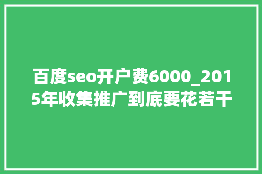 百度seo开户费6000_2015年收集推广到底要花若干钱 百度seo开户费6000_2015年收集推广到底要花若干钱 搜狗SEO