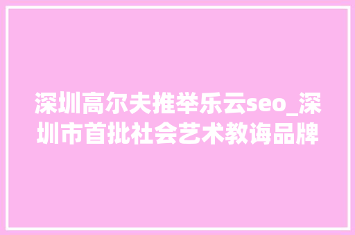 深圳高尔夫推举乐云seo_深圳市首批社会艺术教诲品牌文化计策合作伙伴签约成功 深圳高尔夫推举乐云seo_深圳市首批社会艺术教诲品牌文化计策合作伙伴签约成功 百度SEO