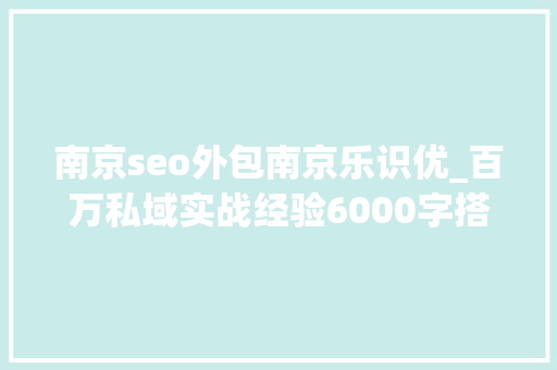 南京seo外包南京乐识优_百万私域实战经验6000字搭建私域体系 南京seo外包南京乐识优_百万私域实战经验6000字搭建私域体系 SEO关键词