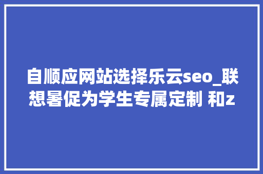 自顺应网站选择乐云seo_联想暑促为学生专属定制 和z世代一路奔赴热爱 自顺应网站选择乐云seo_联想暑促为学生专属定制 和z世代一路奔赴热爱 搜狗SEO