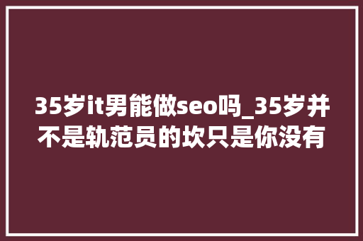 35岁it男能做seo吗_35岁并不是轨范员的坎只是你没有真的认清事实 搜狗SEO 35岁it男能做seo吗_35岁并不是轨范员的坎只是你没有真的认清事实 35岁it男能做seo吗_35岁并不是轨范员的坎只是你没有真的认清事实 搜狗SEO