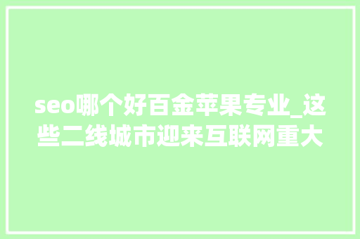 seo哪个好百金苹果专业_这些二线城市迎来互联网重大年夜机遇有你家吗别错过此次大年夜成长 seo哪个好百金苹果专业_这些二线城市迎来互联网重大年夜机遇有你家吗别错过此次大年夜成长 SEO关键词