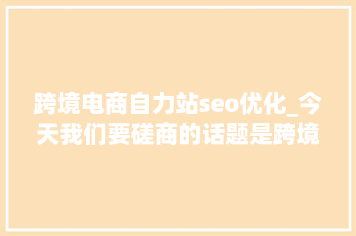 跨境电商自力站seo优化_今天我们要磋商的话题是跨境电商自力站该若何进行SEO优化。 跨境电商自力站seo优化_今天我们要磋商的话题是跨境电商自力站该若何进行SEO优化。 搜狗SEO