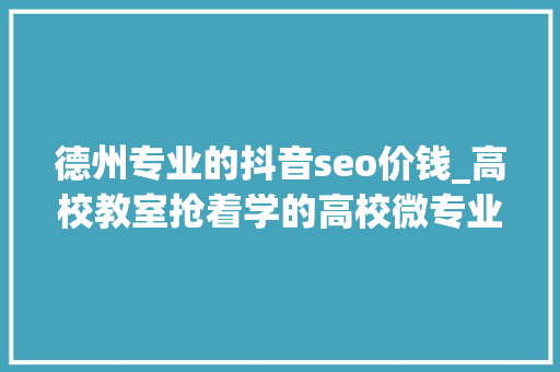 德州专业的抖音seo价钱_高校教室抢着学的高校微专业是什么呢 德州专业的抖音seo价钱_高校教室抢着学的高校微专业是什么呢 百度SEO