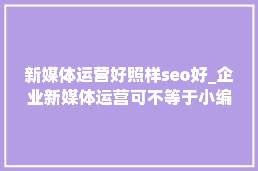 新媒体运营好照样seo好_企业新媒体运营可不等于小编 新媒体运营好照样seo好_企业新媒体运营可不等于小编 搜狗SEO
