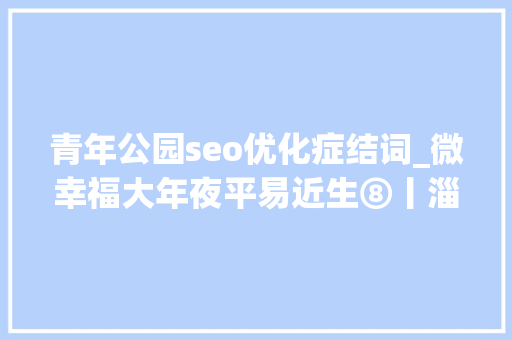 青年公园seo优化症结词_微幸福大年夜平易近生⑧丨淄博经开区青年公园荒地变花海网红滤镜助力城市提档进级 青年公园seo优化症结词_微幸福大年夜平易近生⑧丨淄博经开区青年公园荒地变花海网红滤镜助力城市提档进级 SEO关键词