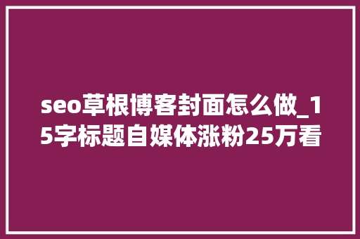 seo草根博客封面怎么做_15字标题自媒体涨粉25万看看他是怎么写的 seo草根博客封面怎么做_15字标题自媒体涨粉25万看看他是怎么写的 百度SEO