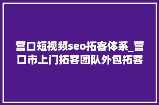 营口短视频seo拓客体系_营口市上门拓客团队外包拓客团队让拓客不再难