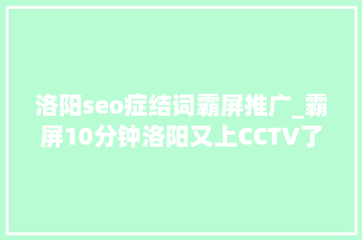 洛阳seo症结词霸屏推广_霸屏10分钟洛阳又上CCTV了惊艳全国 洛阳seo症结词霸屏推广_霸屏10分钟洛阳又上CCTV了惊艳全国 神马SEO