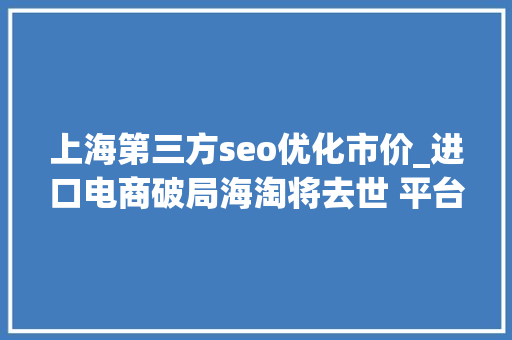 上海第三方seo优化市价_进口电商破局海淘将去世 平台与特卖为王 上海第三方seo优化市价_进口电商破局海淘将去世 平台与特卖为王 神马SEO