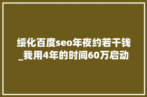 绥化百度seo年夜约若干钱_我用4年的时间60万启动资金从0做到了15个亿 绥化百度seo年夜约若干钱_我用4年的时间60万启动资金从0做到了15个亿 搜狗SEO