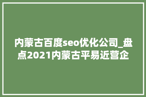 内蒙古百度seo优化公司_盘点2021内蒙古平易近营企业100强完整收藏版 内蒙古百度seo优化公司_盘点2021内蒙古平易近营企业100强完整收藏版 神马SEO