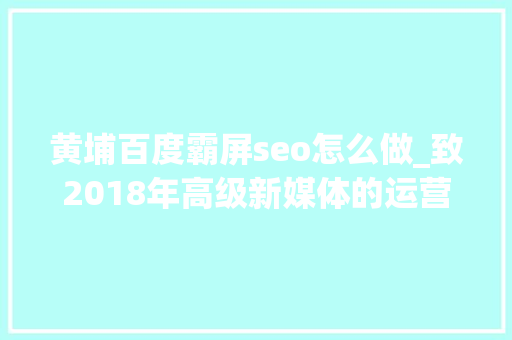黄埔百度霸屏seo怎么做_致2018年高级新媒体的运营人员您必须进修掌握的10个技能前五 必应SEO 黄埔百度霸屏seo怎么做_致2018年高级新媒体的运营人员您必须进修掌握的10个技能前五 黄埔百度霸屏seo怎么做_致2018年高级新媒体的运营人员您必须进修掌握的10个技能前五 必应SEO