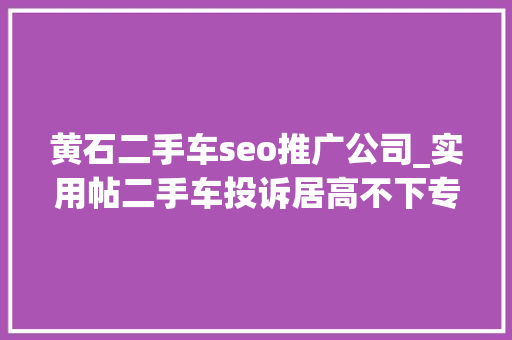 黄石二手车seo推广公司_实用帖二手车投诉居高不下专家教你若何避开泡水车的坑 黄石二手车seo推广公司_实用帖二手车投诉居高不下专家教你若何避开泡水车的坑 必应SEO