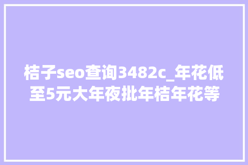 桔子seo查询3482c_年花低至5元大年夜批年桔年花等你选购没有中心商赚差价 桔子seo查询3482c_年花低至5元大年夜批年桔年花等你选购没有中心商赚差价 神马SEO