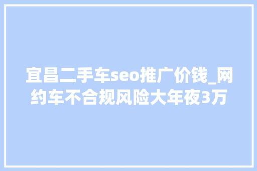 宜昌二手车seo推广价钱_网约车不合规风险大年夜3万到5万二手车推荐 宜昌二手车seo推广价钱_网约车不合规风险大年夜3万到5万二手车推荐 搜狗SEO