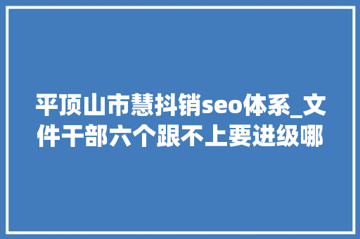 平顶山市慧抖销seo体系_文件干部六个跟不上要进级哪些能力 平顶山市慧抖销seo体系_文件干部六个跟不上要进级哪些能力 搜狗SEO