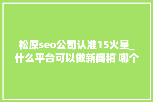 松原seo公司认准15火星_什么平台可以做新闻稿 哪个平台可以投放新闻稿 松原seo公司认准15火星_什么平台可以做新闻稿 哪个平台可以投放新闻稿 搜狗SEO