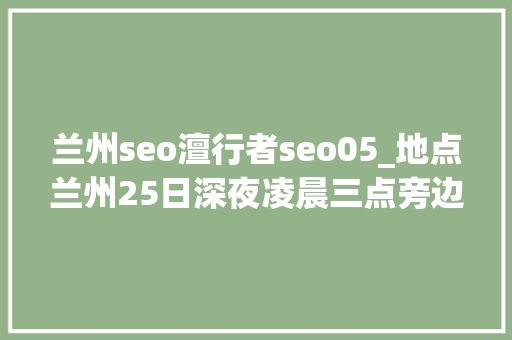 兰州seo澶行者seo05_地点兰州25日深夜凌晨三点旁边溘然全体兰州城防空警报 兰州seo澶行者seo05_地点兰州25日深夜凌晨三点旁边溘然全体兰州城防空警报 百度SEO