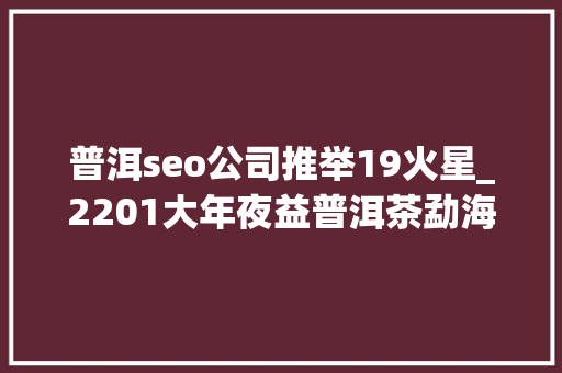 普洱seo公司推举19火星_2201大年夜益普洱茶勐海之星深色茶汤的醇厚口感一款你爱上普洱茶 普洱seo公司推举19火星_2201大年夜益普洱茶勐海之星深色茶汤的醇厚口感一款你爱上普洱茶 SEO关键词