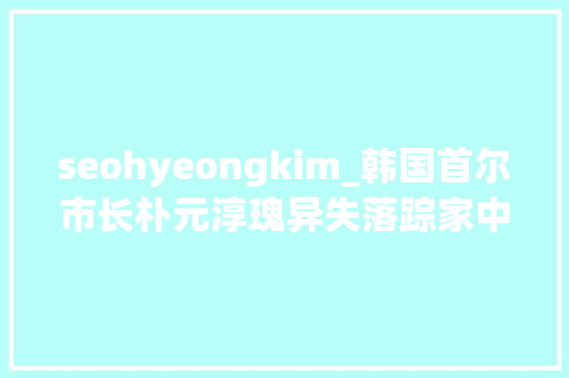 seohyeongkim_韩国首尔市长朴元淳瑰异失落踪家中留下遗书曾为防疫做出供献 seohyeongkim_韩国首尔市长朴元淳瑰异失落踪家中留下遗书曾为防疫做出供献 搜狗SEO