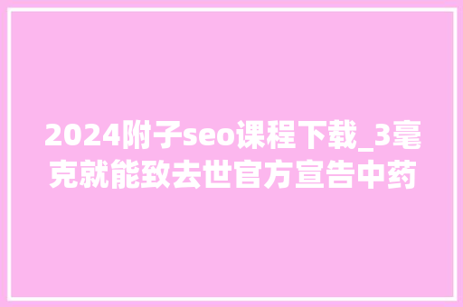 2024附子seo课程下载_3毫克就能致去世官方宣告中药材中毒风险提示