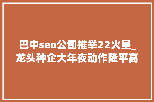 巴中seo公司推举22火星_龙头种企大年夜动作隆平高科中农发种业九圣禾齐禾生科均有新合作 搜狗SEO 巴中seo公司推举22火星_龙头种企大年夜动作隆平高科中农发种业九圣禾齐禾生科均有新合作 巴中seo公司推举22火星_龙头种企大年夜动作隆平高科中农发种业九圣禾齐禾生科均有新合作 搜狗SEO