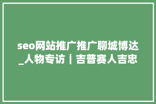 seo网站推广推广聊城博达_人物专访｜吉普赛人吉忠阳勤能补拙 智而博达 seo网站推广推广聊城博达_人物专访｜吉普赛人吉忠阳勤能补拙 智而博达 神马SEO