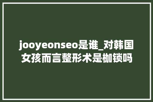 jooyeonseo是谁_对韩国女孩而言整形术是枷锁吗 jooyeonseo是谁_对韩国女孩而言整形术是枷锁吗 网站建设公司