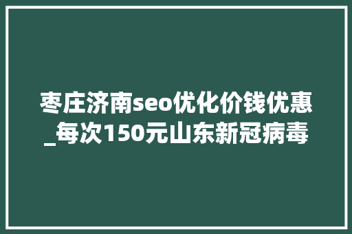 枣庄济南seo优化价钱优惠_每次150元山东新冠病毒核酸检测价格确定5市已公布机构名单 枣庄济南seo优化价钱优惠_每次150元山东新冠病毒核酸检测价格确定5市已公布机构名单 SEO关键词