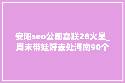 安阳seo公司嘉联28火星_周末带娃好去处河南90个优秀科普教诲基地名单收藏起来 安阳seo公司嘉联28火星_周末带娃好去处河南90个优秀科普教诲基地名单收藏起来 网站建设公司
