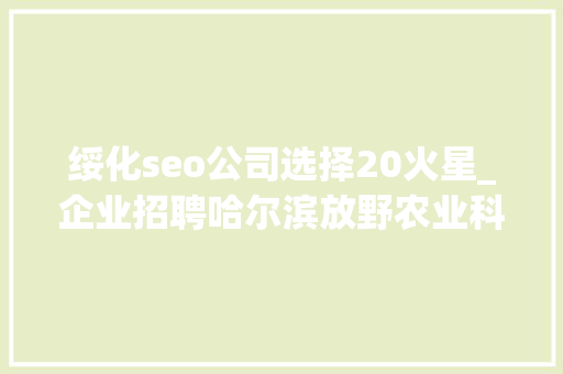 绥化seo公司选择20火星_企业招聘哈尔滨放野农业科技公司五险一金年关分红 绥化seo公司选择20火星_企业招聘哈尔滨放野农业科技公司五险一金年关分红 搜狗SEO