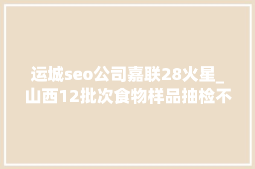 运城seo公司嘉联28火星_山西12批次食物样品抽检不合格 涉及晋城两家食物公司 运城seo公司嘉联28火星_山西12批次食物样品抽检不合格 涉及晋城两家食物公司 网站建设公司