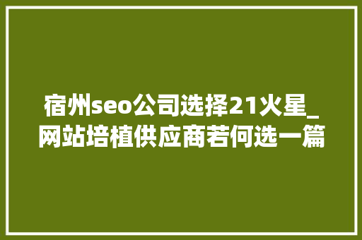 宿州seo公司选择21火星_网站培植供应商若何选一篇内容整明白了 宿州seo公司选择21火星_网站培植供应商若何选一篇内容整明白了 搜狗SEO