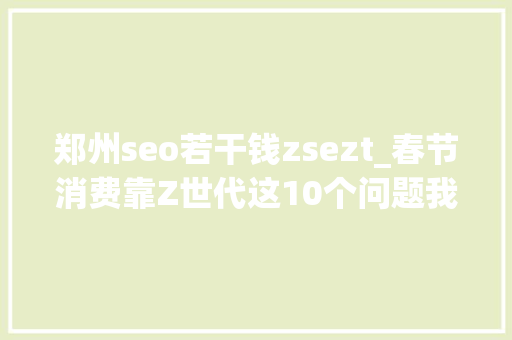 郑州seo若干钱zsezt_春节消费靠Z世代这10个问题我们准备好了 郑州seo若干钱zsezt_春节消费靠Z世代这10个问题我们准备好了 必应SEO