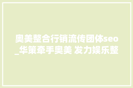 奥美整合行销流传团体seo_华策牵手奥美 发力娱乐整合营销 奥美整合行销流传团体seo_华策牵手奥美 发力娱乐整合营销 百度SEO