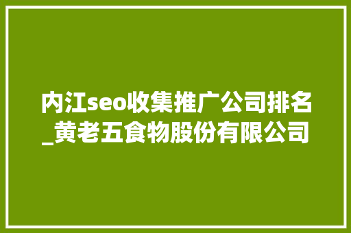 内江seo收集推广公司排名_黄老五食物股份有限公司的收集营销分析申报 内江seo收集推广公司排名_黄老五食物股份有限公司的收集营销分析申报 神马SEO