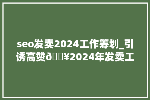 seo发卖2024工作筹划_引诱高赞🔥2024年发卖工作计划🌟码住 seo发卖2024工作筹划_引诱高赞🔥2024年发卖工作计划🌟码住 百度SEO