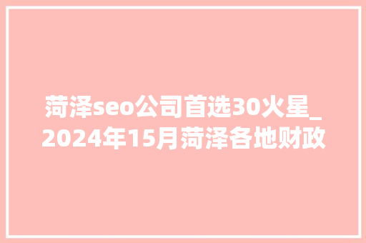 菏泽seo公司首选30火星_2024年15月菏泽各地财政收入表现巨野位居前列单县增长理想 菏泽seo公司首选30火星_2024年15月菏泽各地财政收入表现巨野位居前列单县增长理想 SEO关键词