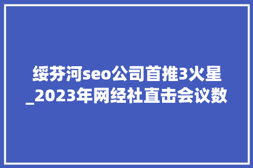 绥芬河seo公司首推3火星_2023年网经社直击会议数贸会 博览会等数十场大年夜型会议高潮迭起 绥芬河seo公司首推3火星_2023年网经社直击会议数贸会 博览会等数十场大年夜型会议高潮迭起 SEO关键词