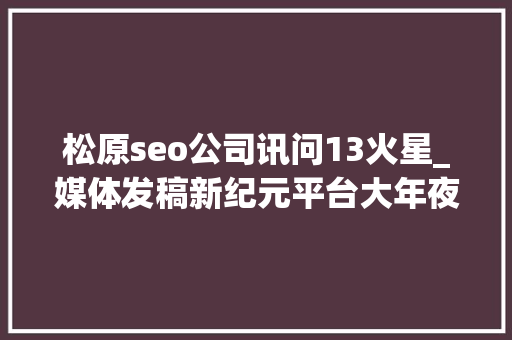 松原seo公司讯问13火星_媒体发稿新纪元平台大年夜比拼 发稿公司还需要留心哪些成分 搜狗SEO 松原seo公司讯问13火星_媒体发稿新纪元平台大年夜比拼 发稿公司还需要留心哪些成分 松原seo公司讯问13火星_媒体发稿新纪元平台大年夜比拼 发稿公司还需要留心哪些成分 搜狗SEO