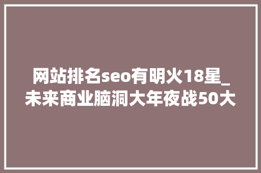 网站排名seo有明火18星_未来商业脑洞大年夜战50大年夜商业立异标杆盘点 网站排名seo有明火18星_未来商业脑洞大年夜战50大年夜商业立异标杆盘点 必应SEO