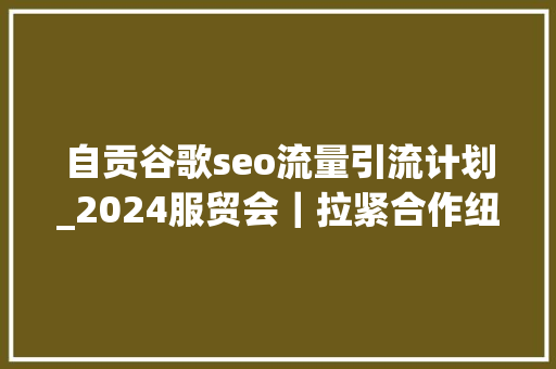 自贡谷歌seo流量引流计划_2024服贸会｜拉紧合作纽带 共创繁荣未来习近平主席致2024年中国国际做事贸易交易会贺信发出开放共赢时代强音 自贡谷歌seo流量引流计划_2024服贸会｜拉紧合作纽带 共创繁荣未来习近平主席致2024年中国国际做事贸易交易会贺信发出开放共赢时代强音 搜狗SEO